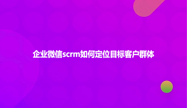 企业微信scrm如何定位目标客户群体