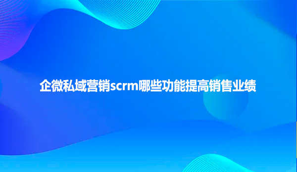 企微私域营销scrm哪些功能提高销售业绩