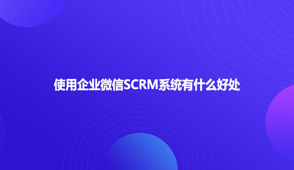 使用企业微信SCRM系统有什么好处