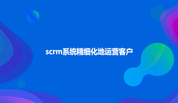 scrm系统精细化地运营客户