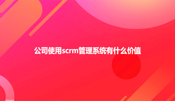 公司使用scrm管理系统有什么价值