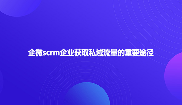 企微scrm企业获取私域流量的重要途径