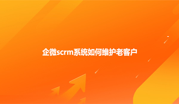企微scrm系统如何维护老客户