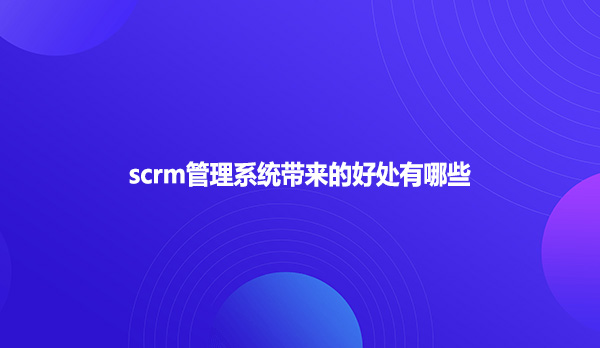 scrm管理系统带来的好处有哪些