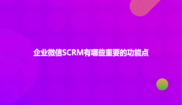 企业微信SCRM有哪些重要的功能点