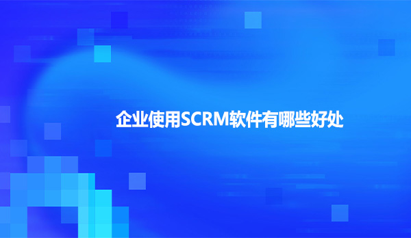 企业使用SCRM软件有哪些好处