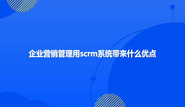 企业营销管理用scrm系统带来什么优点