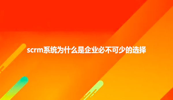 scrm系统为什么是企业必不可少的选择