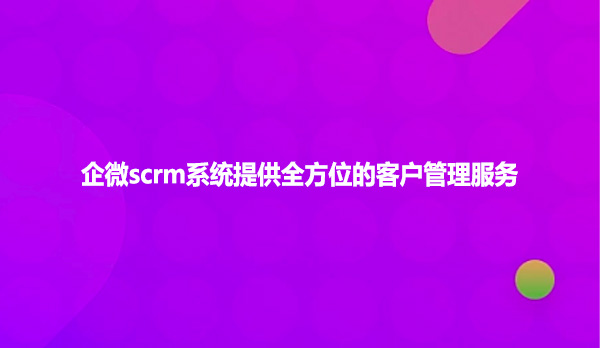 企微scrm系统提供全方位的客户管理服务