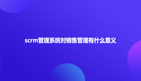 scrm管理系统对销售管理有什么意义