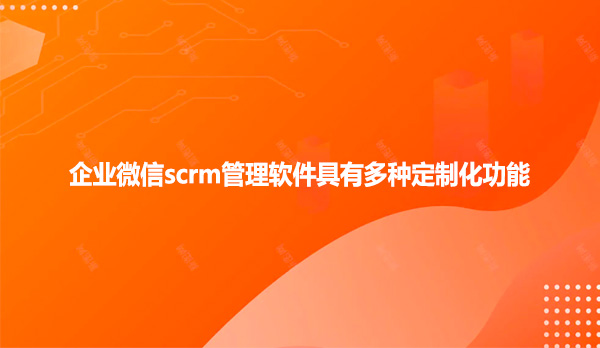 企业微信scrm管理软件具有多种定制化功能