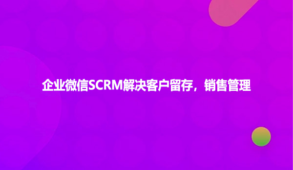 企业微信SCRM解决客户留存，销售管理