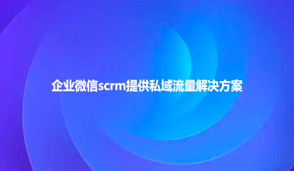 企业微信scrm提供私域流量解决方案