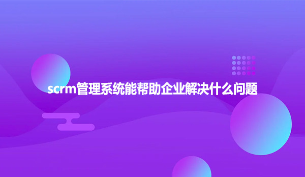 scrm管理系统能帮助企业解决什么问题