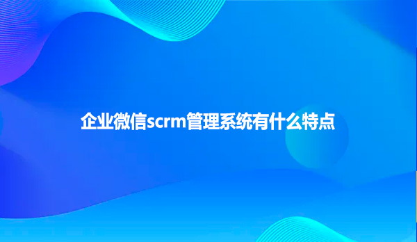 企业微信scrm管理系统有什么特点