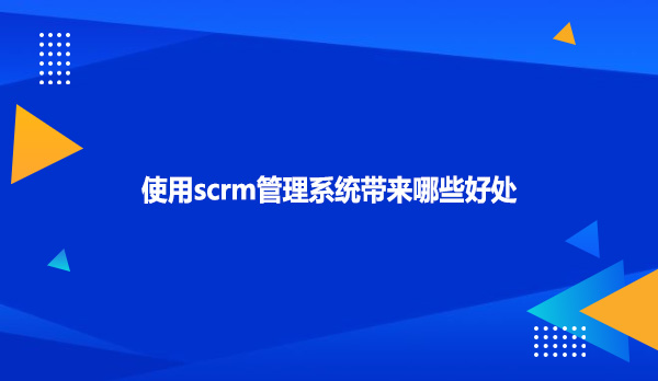 使用scrm管理系统带来哪些好处