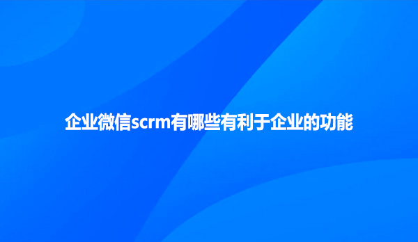 企业微信scrm有哪些有利于企业的功能