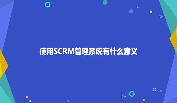 使用SCRM管理系统有什么意义？