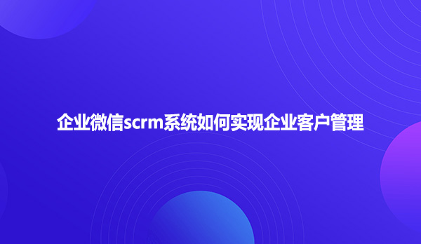 企业微信scrm系统如何实现企业客户管理