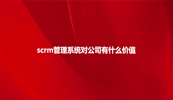 scrm管理系统对公司有什么价值