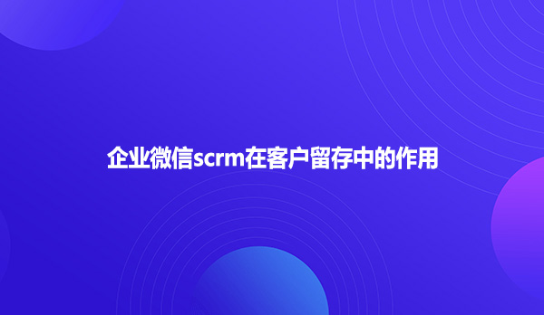 企业微信scrm在客户留存中的作用