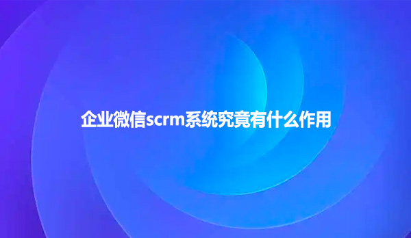 企业微信scrm系统究竟有什么作用