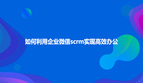 如何利用企业微信scrm实现高效办公