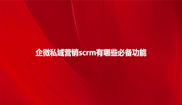 企微私域营销scrm有哪些必备功能？