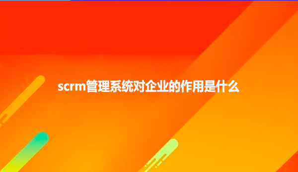 scrm管理系统对企业的作用是什么