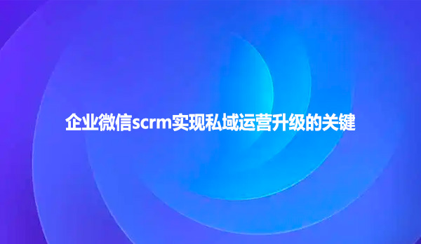 企业微信scrm实现私域运营升级的关键