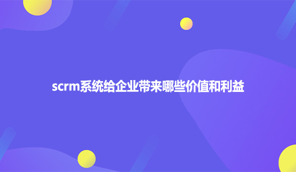 scrm系统给企业带来哪些价值和利益