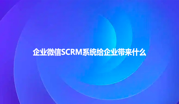 企业微信SCRM系统给企业带来什么