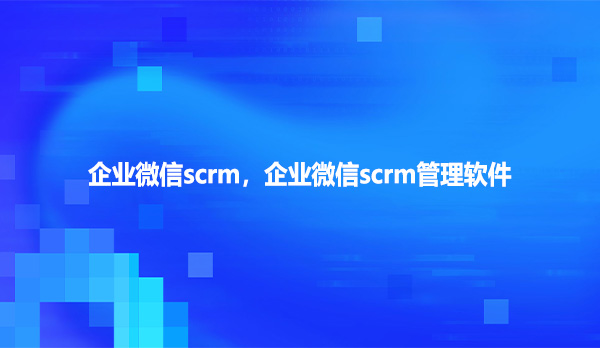 企业微信scrm，企业微信scrm管理软件