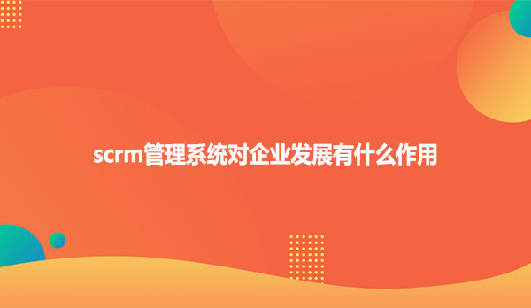 scrm管理系统对企业发展有什么作用?