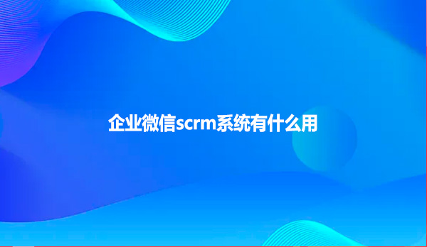 企业微信scrm系统有什么用？