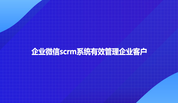 企业微信scrm系统有效管理企业客户
