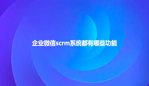 企业微信scrm系统都有哪些功能