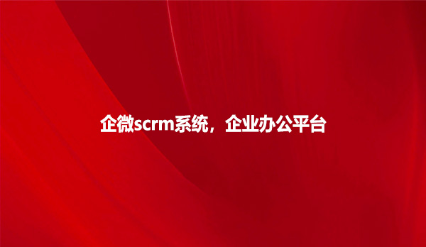 企微scrm系统，企业办公平台