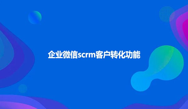 企业微信scrm客户转化功能