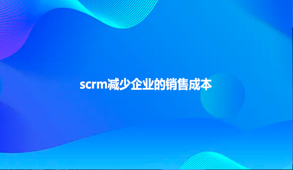 scrm减少企业的销售成本