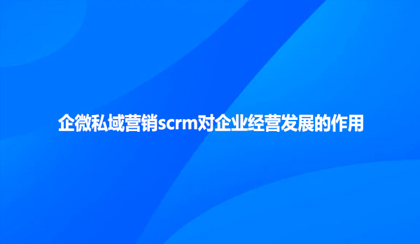 企微私域营销scrm对企业经营发展的作用！