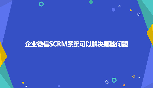 企业微信SCRM系统可以解决哪些问题