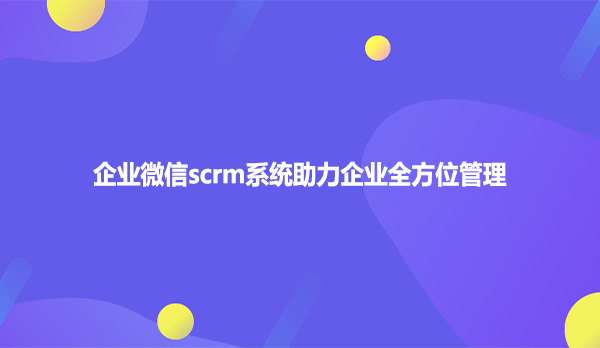 企业微信scrm系统助力企业全方位管理