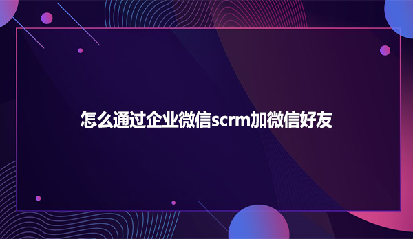 怎么通过企业微信scrm加微信好友