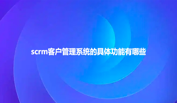 scrm客户管理系统的具体功能有哪些