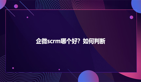 企微scrm哪个好？如何判断