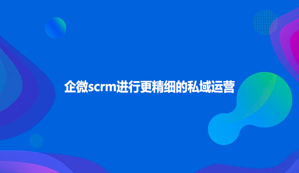 企微scrm进行更精细的私域运营