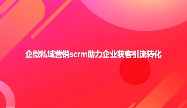 企微私域营销scrm助力企业获客引流转化！