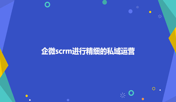 企微scrm进行精细的私域运营