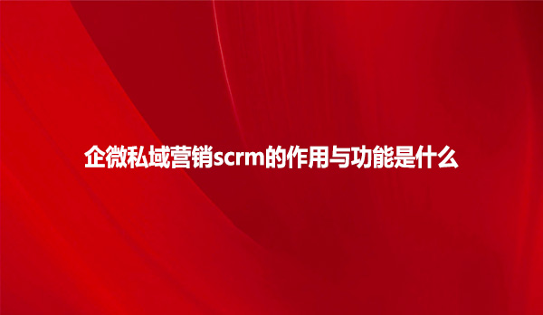 企微私域营销scrm的作用与功能是什么